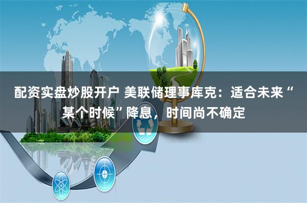 配资实盘炒股开户 美联储理事库克：适合未来“某个时候”降息，时间尚不确定