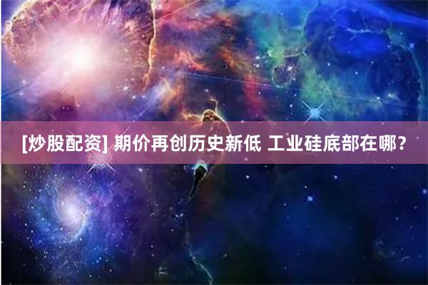 [炒股配资] 期价再创历史新低 工业硅底部在哪？