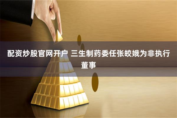 配资炒股官网开户 三生制药委任张皎娥为非执行董事