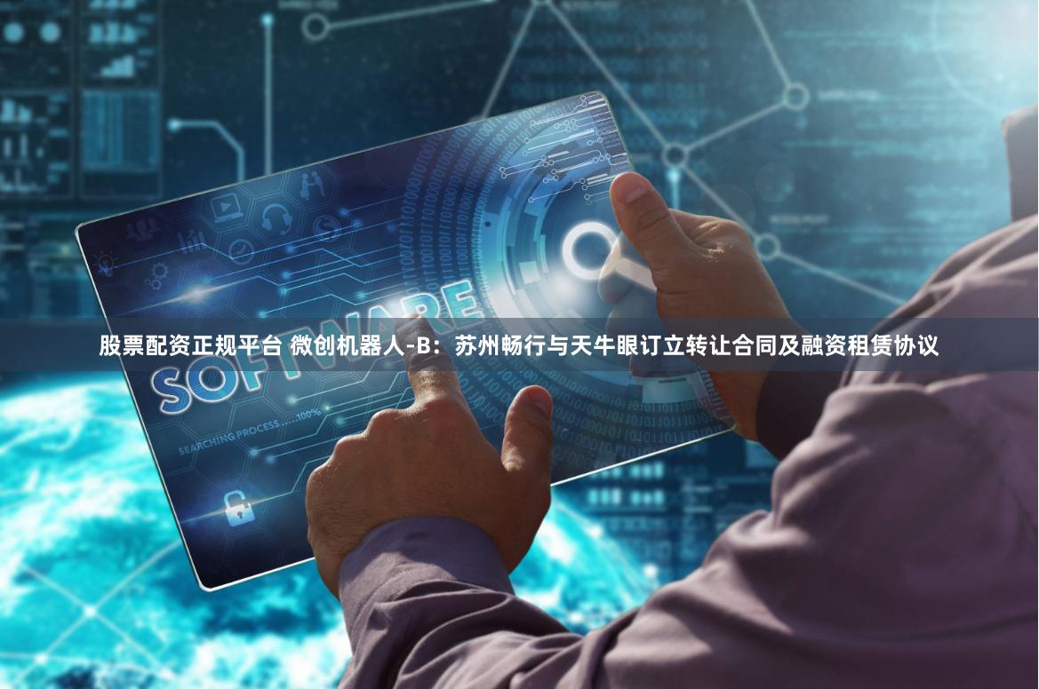 股票配资正规平台 微创机器人-B：苏州畅行与天牛眼订立转让合同及融资租赁协议