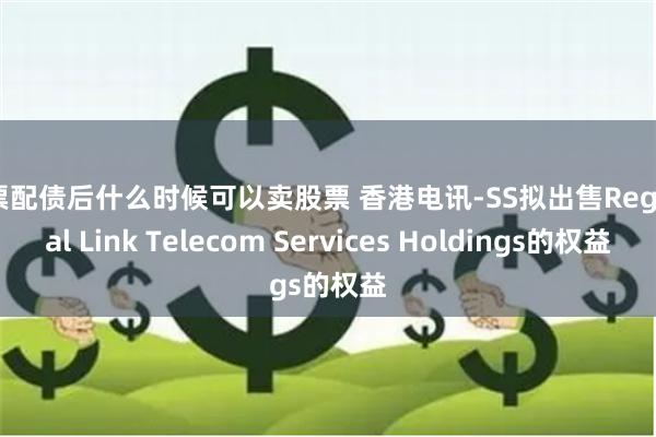 股票配债后什么时候可以卖股票 香港电讯-SS拟出售Regional Link Telecom Services Holdings的权益