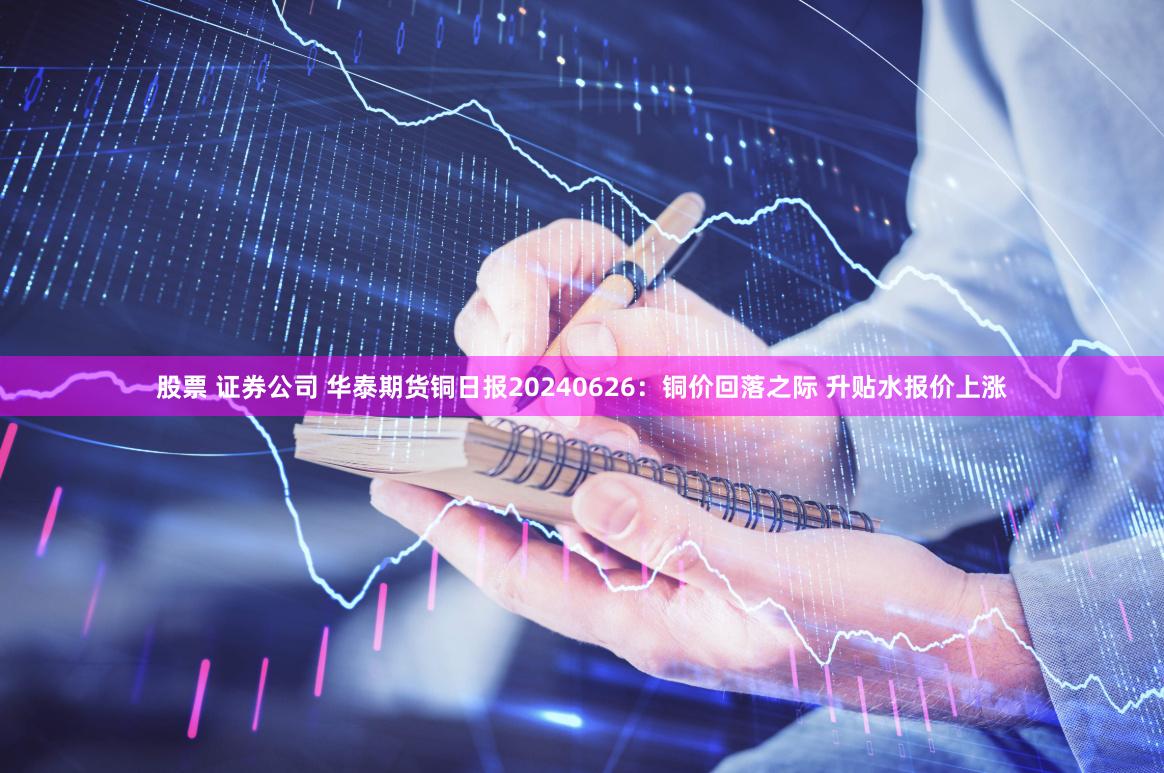股票 证券公司 华泰期货铜日报20240626：铜价回落之际 升贴水报价上涨
