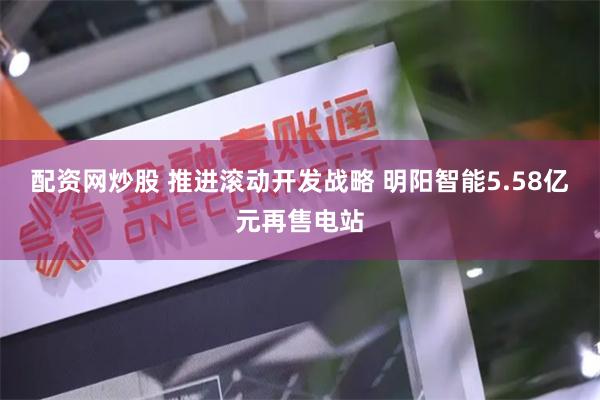 配资网炒股 推进滚动开发战略 明阳智能5.58亿元再售电站