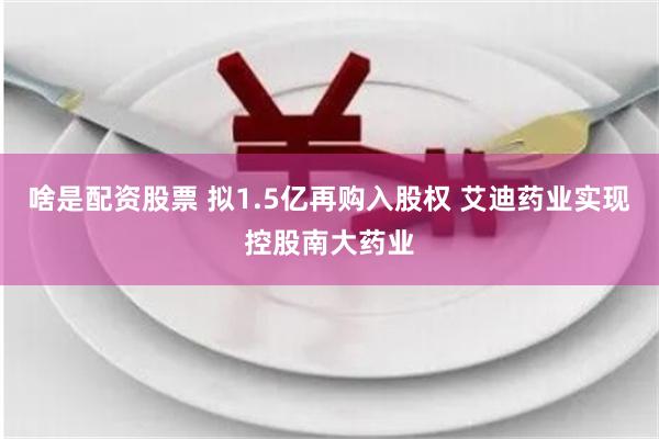 啥是配资股票 拟1.5亿再购入股权 艾迪药业实现控股南大药业