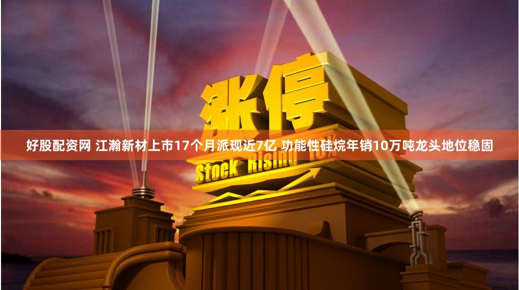 好股配资网 江瀚新材上市17个月派现近7亿 功能性硅烷年销10万吨龙头地位稳固