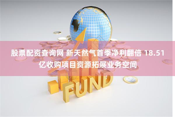 股票配资查询网 新天然气首季净利翻倍 18.51亿收购项目资源拓展业务空间