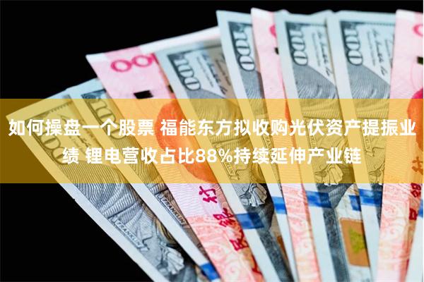 如何操盘一个股票 福能东方拟收购光伏资产提振业绩 锂电营收占比88%持续延伸产业链