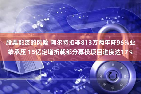 股票配资的风险 阿尔特扣非813万两年降96%业绩承压 15亿定增折戟部分募投项目进度达17%