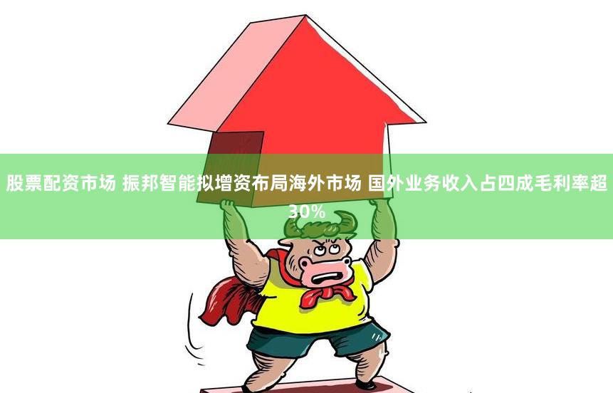 股票配资市场 振邦智能拟增资布局海外市场 国外业务收入占四成毛利率超30%
