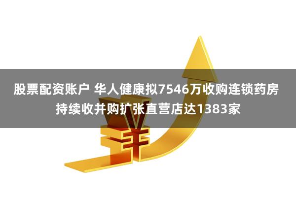 股票配资账户 华人健康拟7546万收购连锁药房 持续收并购扩张直营店达1383家