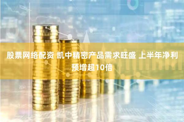 股票网络配资 凯中精密产品需求旺盛 上半年净利预增超10倍