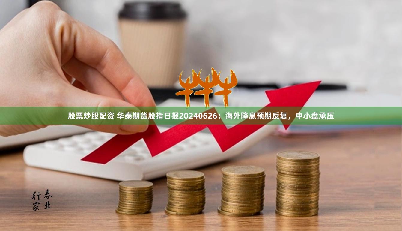 股票炒股配资 华泰期货股指日报20240626：海外降息预期反复，中小盘承压
