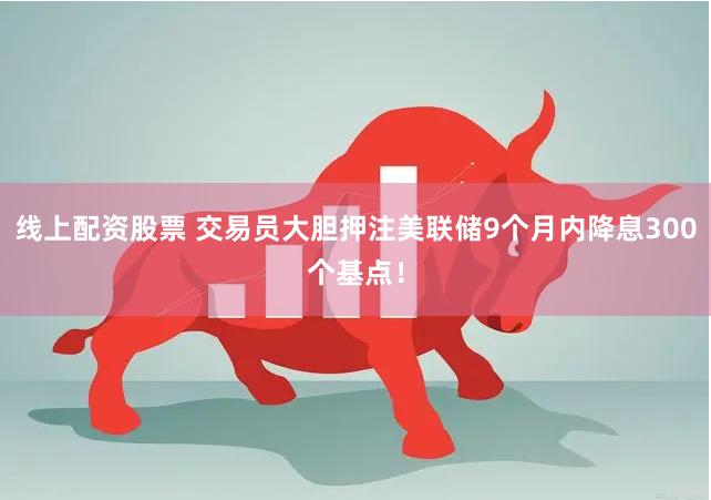 线上配资股票 交易员大胆押注美联储9个月内降息300个基点！