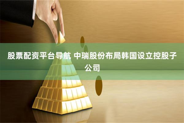 股票配资平台导航 中瑞股份布局韩国设立控股子公司