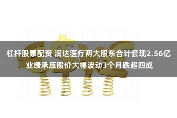 杠杆股票配资 润达医疗两大股东合计套现2.56亿 业绩承压股价大幅波动3个月跌超四成