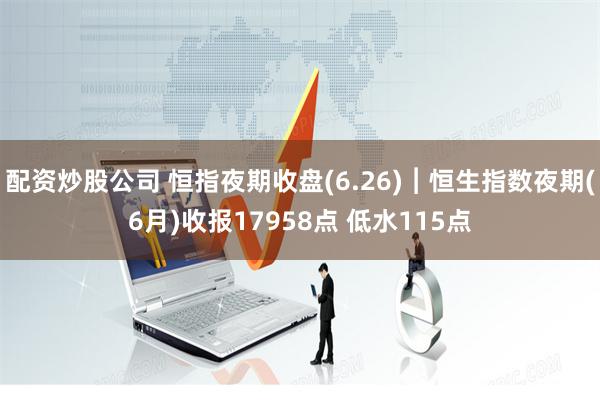 配资炒股公司 恒指夜期收盘(6.26)︱恒生指数夜期(6月)收报17958点 低水115点