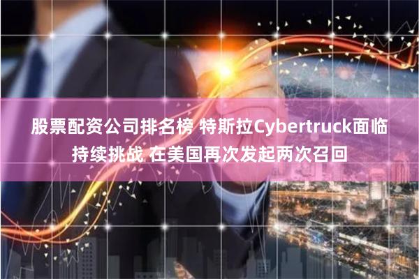 股票配资公司排名榜 特斯拉Cybertruck面临持续挑战 在美国再次发起两次召回