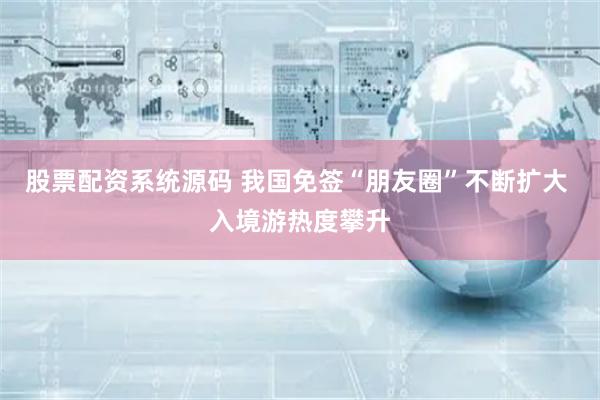 股票配资系统源码 我国免签“朋友圈”不断扩大 入境游热度攀升