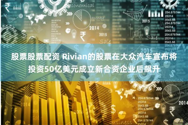 股票股票配资 Rivian的股票在大众汽车宣布将投资50亿美元成立新合资企业后飙升