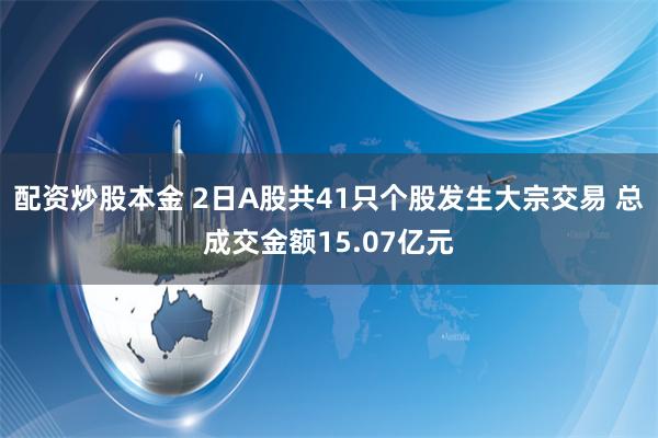 配资炒股本金 2日A股共41只个股发生大宗交易 总成交金额15.07亿元