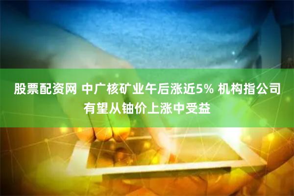 股票配资网 中广核矿业午后涨近5% 机构指公司有望从铀价上涨中受益