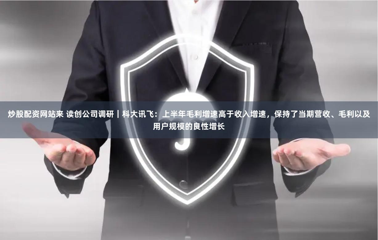 炒股配资网站来 读创公司调研｜科大讯飞：上半年毛利增速高于收入增速，保持了当期营收、毛利以及用户规模的良性增长