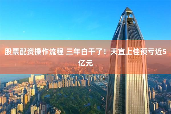 股票配资操作流程 三年白干了！天宜上佳预亏近5亿元