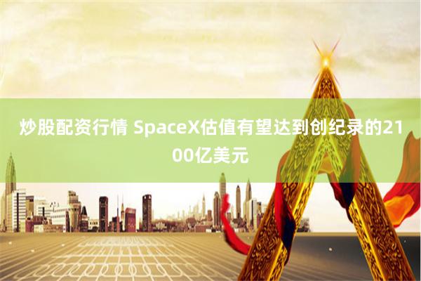 炒股配资行情 SpaceX估值有望达到创纪录的2100亿美元
