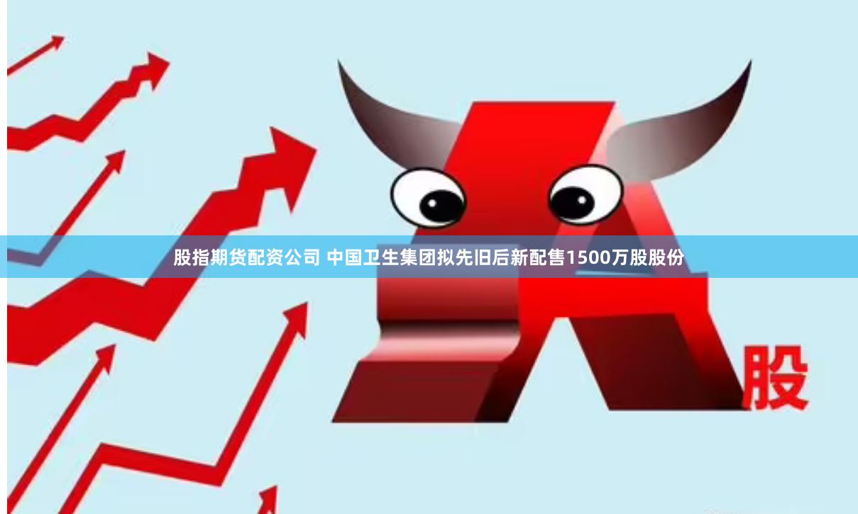 股指期货配资公司 中国卫生集团拟先旧后新配售1500万股股份