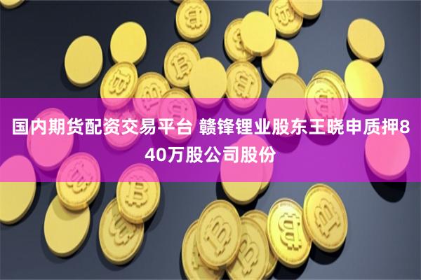 国内期货配资交易平台 赣锋锂业股东王晓申质押840万股公司股份
