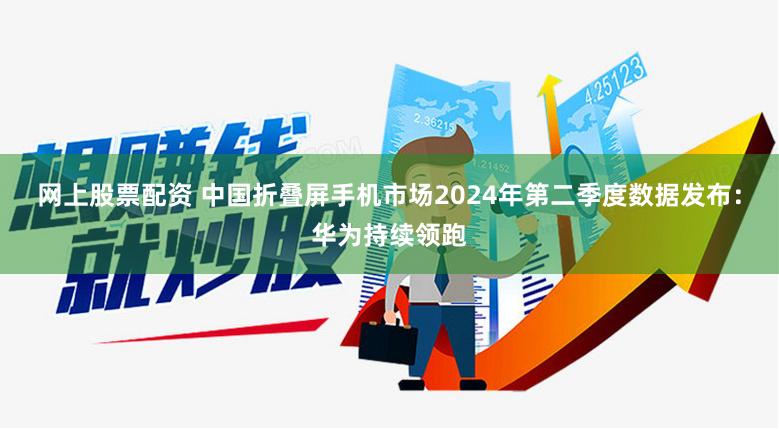 网上股票配资 中国折叠屏手机市场2024年第二季度数据发布：华为持续领跑
