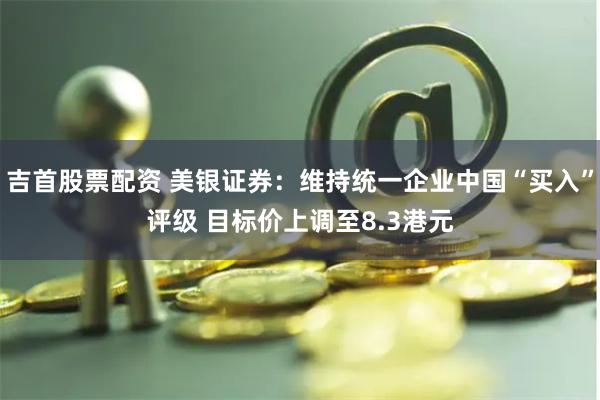 吉首股票配资 美银证券：维持统一企业中国“买入”评级 目标价上调至8.3港元