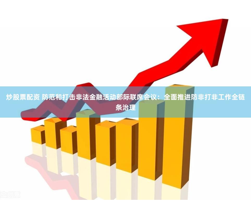 炒股票配资 防范和打击非法金融活动部际联席会议：全面推进防非打非工作全链条治理