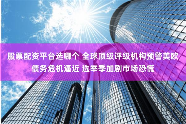 股票配资平台选哪个 全球顶级评级机构预警美欧债务危机逼近 选举季加剧市场恐慌