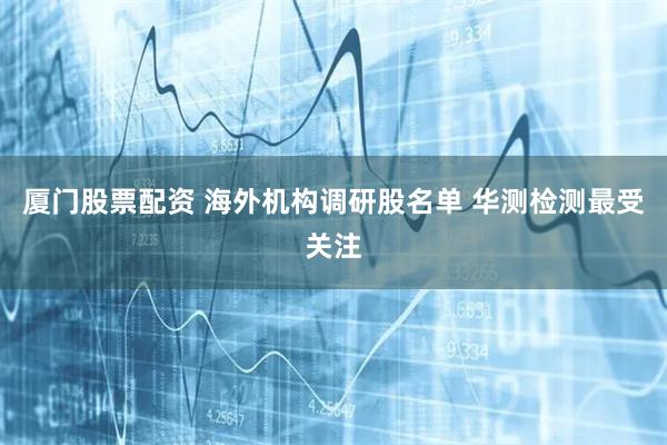 厦门股票配资 海外机构调研股名单 华测检测最受关注