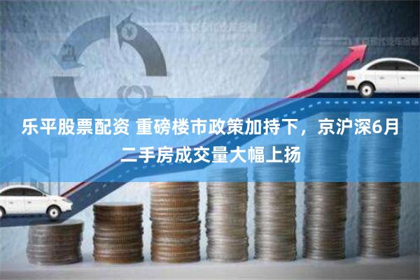 乐平股票配资 重磅楼市政策加持下,京沪深6月二手房成交量大幅上扬