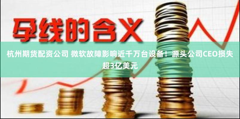杭州期货配资公司 微软故障影响近千万台设备！源头公司CEO损失超3亿美元