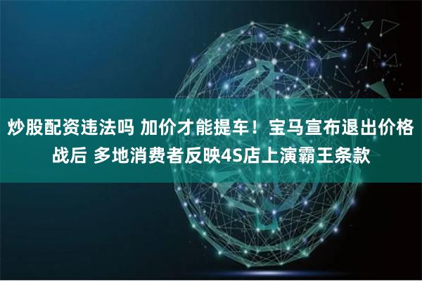 炒股配资违法吗 加价才能提车!宝马宣布退出价格战后 多地消费者反映4S店上演霸王条款