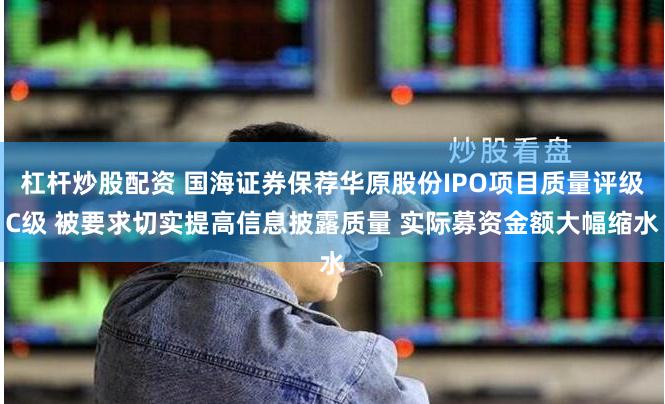 杠杆炒股配资 国海证券保荐华原股份IPO项目质量评级C级 被要求切实提高信息披露质量 实际募资金额大幅缩水