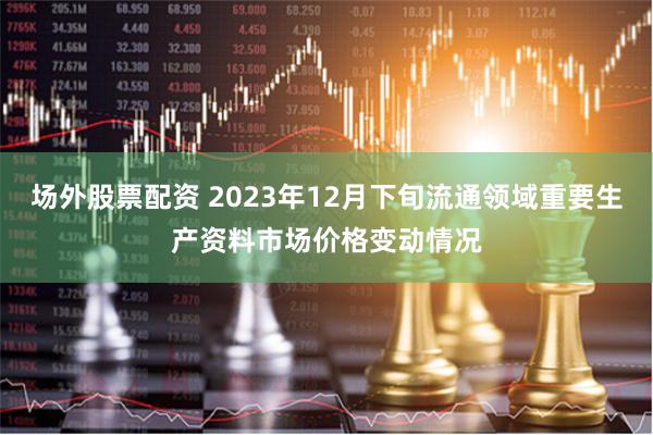 场外股票配资 2023年12月下旬流通领域重要生产资料市场价格变动情况
