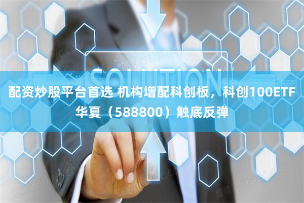 配资炒股平台首选 机构增配科创板,科创100ETF华夏(588800)触底反弹