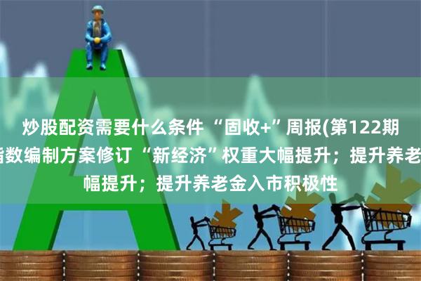 炒股配资需要什么条件 “固收+”周报(第122期)丨上证180指数编制方案修订 “新经济”权重大幅提升；提升养老金入市积极性