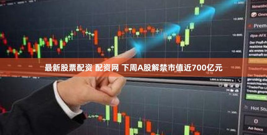 最新股票配资 配资网 下周A股解禁市值近700亿元