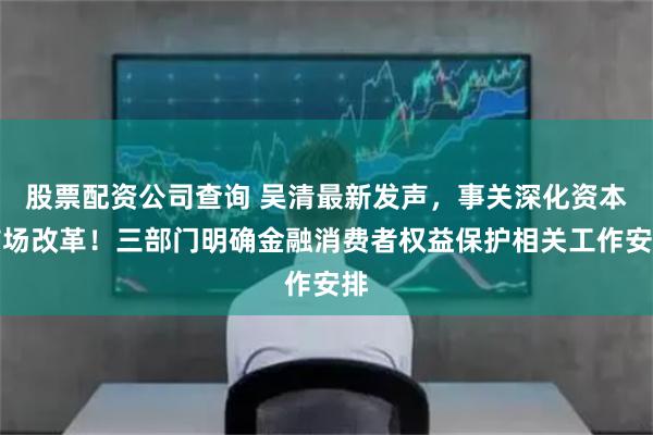 股票配资公司查询 吴清最新发声,事关深化资本市场改革!三部门明确金融消费者权益保护相关工作安排