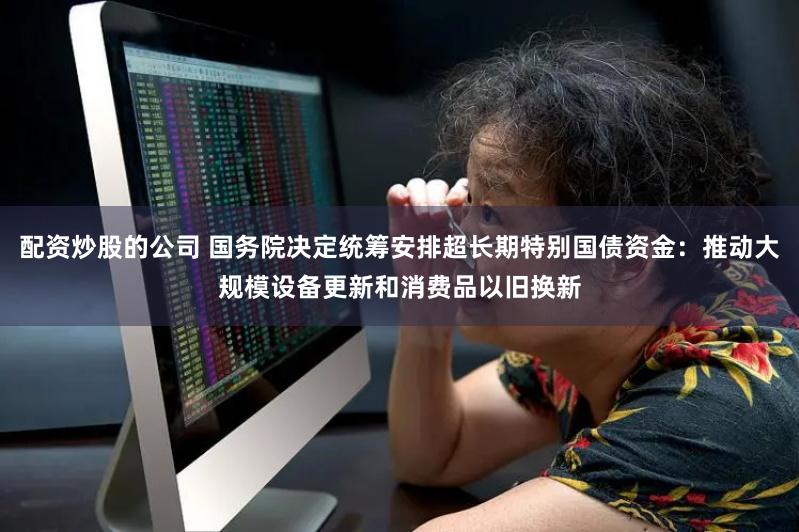 配资炒股的公司 国务院决定统筹安排超长期特别国债资金：推动大规模设备更新和消费品以旧换新