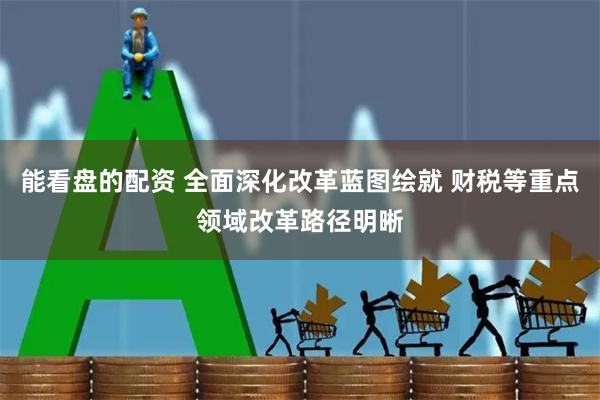 能看盘的配资 全面深化改革蓝图绘就 财税等重点领域改革路径明晰