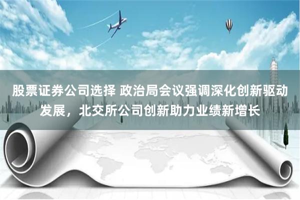 股票证券公司选择 政治局会议强调深化创新驱动发展，北交所公司创新助力业绩新增长