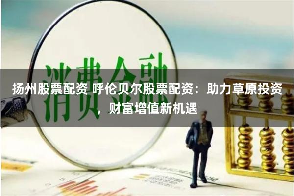 扬州股票配资 呼伦贝尔股票配资：助力草原投资，财富增值新机遇