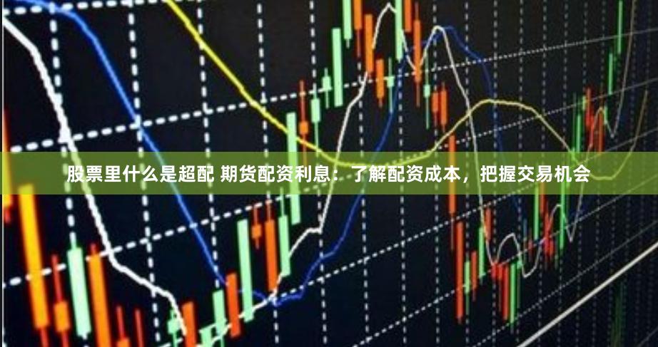 股票里什么是超配 期货配资利息：了解配资成本，把握交易机会