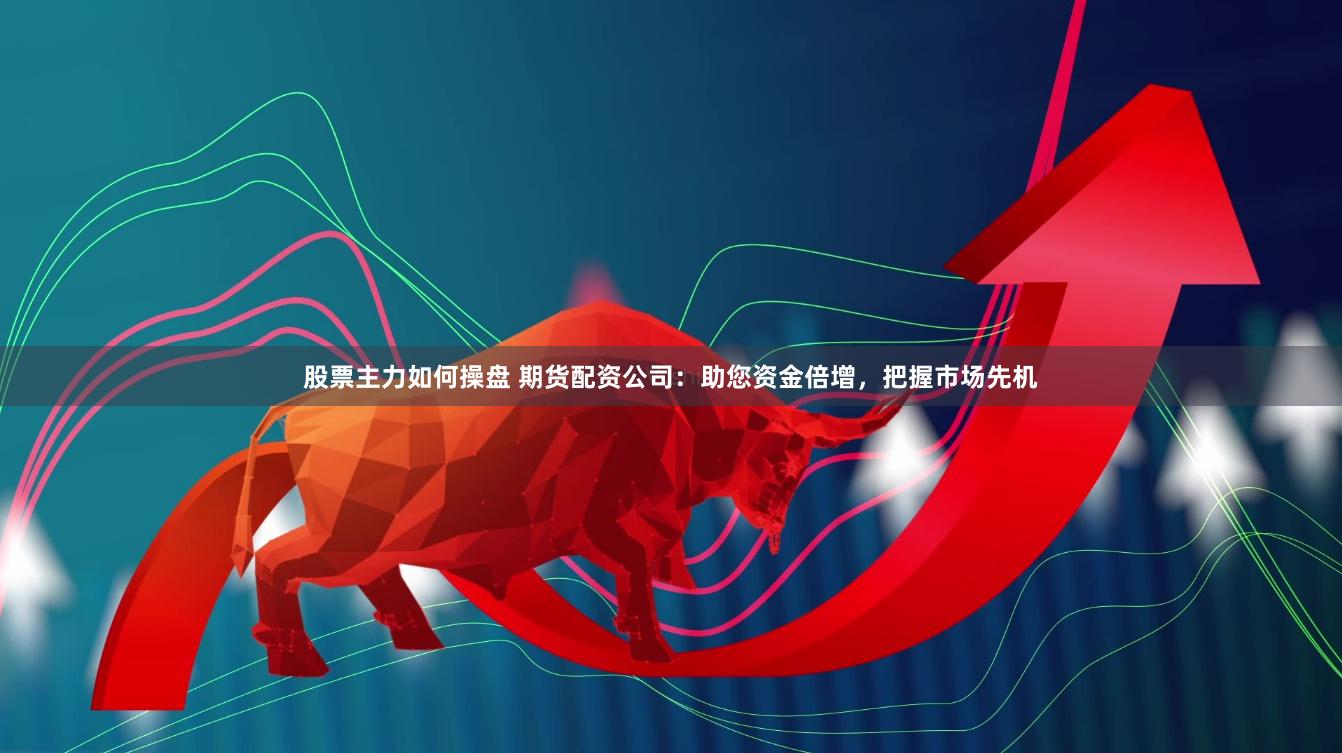 股票主力如何操盘 期货配资公司：助您资金倍增，把握市场先机